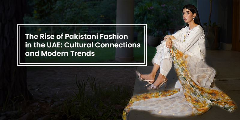 The Rise of Pakistani Fashion in the UAE Cultural Connections and Modern Trends